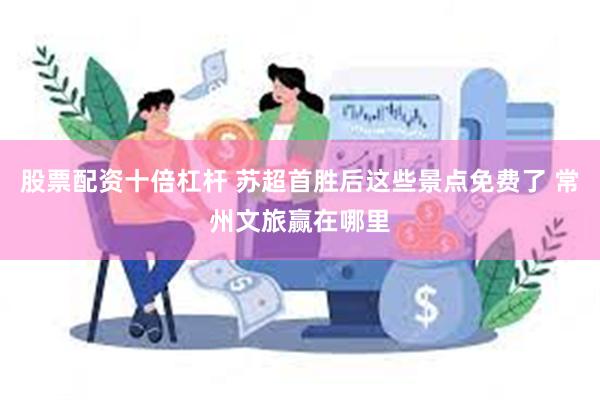 股票配资十倍杠杆 苏超首胜后这些景点免费了 常州文旅赢在哪里
