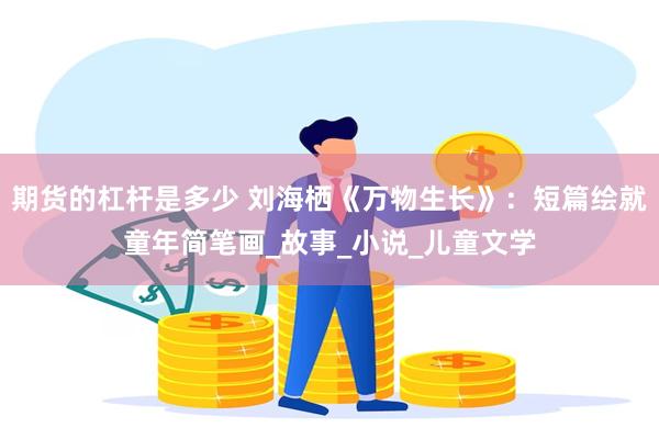 期货的杠杆是多少 刘海栖《万物生长》：短篇绘就童年简笔画_故事_小说_儿童文学