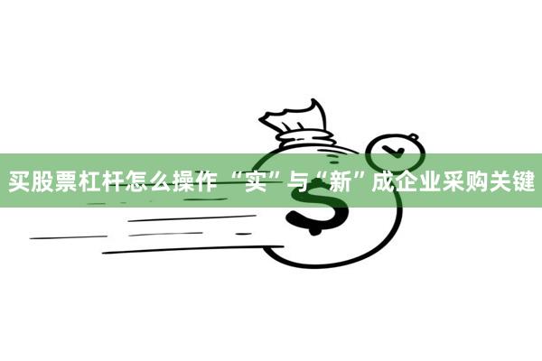买股票杠杆怎么操作 “实”与“新”成企业采购关键