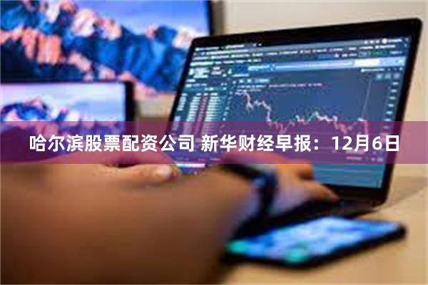 哈尔滨股票配资公司 新华财经早报:12月6日