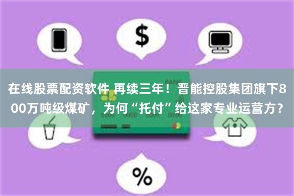 在线股票配资软件 再续三年！晋能控股集团旗下800万吨级煤矿，为何“托付”给这家专业运营方？