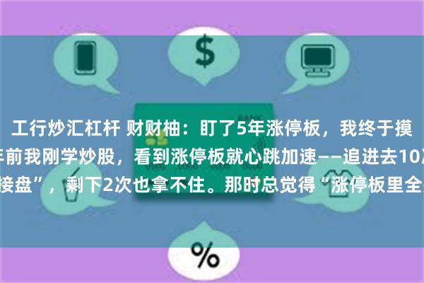 工行炒汇杠杆 财财柚：盯了5年涨停板，我终于摸懂“潜伏点”的门道5年前我刚学炒股，看到涨停板就心跳加速——追进去10次，8次是“接盘”，剩下2次也拿不住。那时总觉得“涨停板里全是机会”，直到亏了3万才开始沉下...